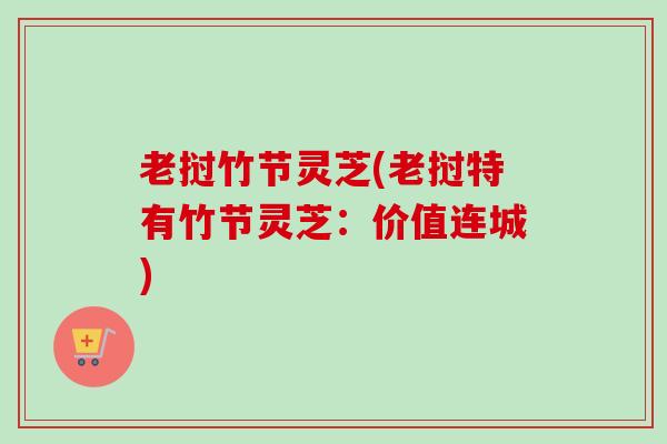 老挝竹节灵芝(老挝特有竹节灵芝:价值连城) 老挝竹节灵芝(老挝特有竹节灵芝:价值连城)