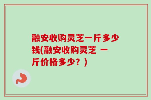 融安收购灵芝一斤多少钱(融安收购灵芝 一斤价格多少?) 融安收购灵芝一斤多少钱(融安收购灵芝 一斤价格多少?)