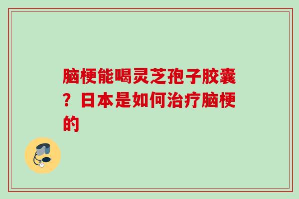 脑梗能喝灵芝孢子胶囊?日本是如何脑梗的 脑梗能喝灵芝孢子胶囊?日本是如何脑梗的