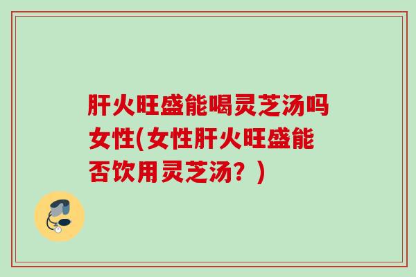 火旺盛能喝灵芝汤吗女性(女性火旺盛能否饮用灵芝汤?) 火旺盛能喝灵芝汤吗女性(女性火旺盛能否饮用灵芝汤?)