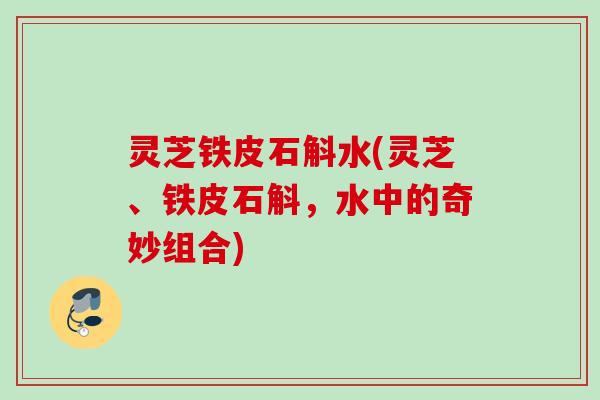 灵芝铁皮石斛水(灵芝、铁皮石斛,水中的奇妙组合) 灵芝铁皮石斛水(灵芝、铁皮石斛,水中的奇妙组合)