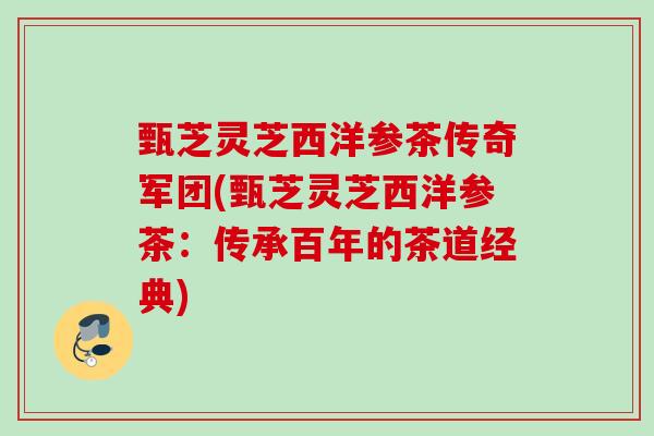 甄芝灵芝西洋参茶传奇军团(甄芝灵芝西洋参茶:传承百年的茶道经典) 甄芝灵芝西洋参茶传奇军团(甄芝灵芝西洋参茶:传承百年的茶道经典)