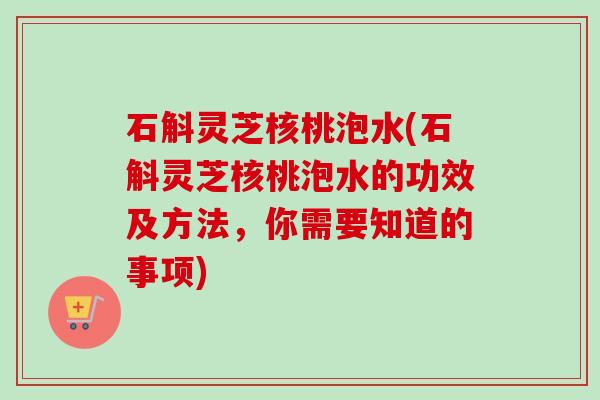 石斛灵芝核桃泡水(石斛灵芝核桃泡水的功效及方法,你需要知道的事项) 石斛灵芝核桃泡水(石斛灵芝核桃泡水的功效及方法,你需要知道的事项)
