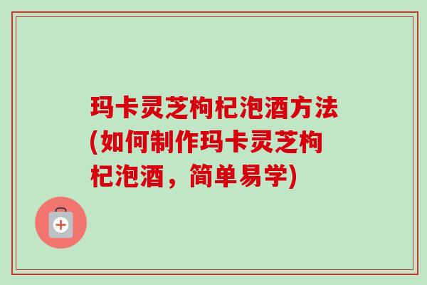 玛卡灵芝枸杞泡酒方法(如何制作玛卡灵芝枸杞泡酒,简单易学) 玛卡灵芝枸杞泡酒方法(如何制作玛卡灵芝枸杞泡酒,简单易学)