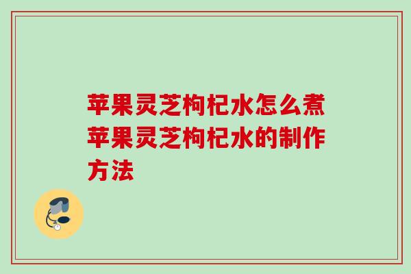 苹果灵芝枸杞水怎么煮苹果灵芝枸杞水的制作方法 苹果灵芝枸杞水怎么煮苹果灵芝枸杞水的制作方法
