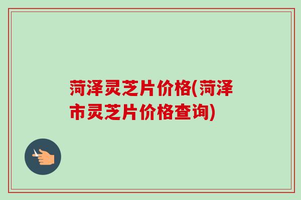 菏泽灵芝片价格(菏泽市灵芝片价格查询) 菏泽灵芝片价格(菏泽市灵芝片价格查询)