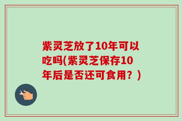 紫灵芝放了10年可以吃吗(紫灵芝保存10年后是否还可食用?) 紫灵芝放了10年可以吃吗(紫灵芝保存10年后是否还可食用?)