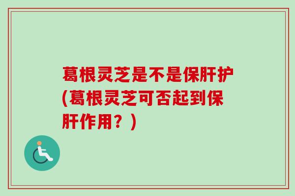 葛根灵芝是不是护(葛根灵芝可否起到作用?) 葛根灵芝是不是护(葛根灵芝可否起到作用?)