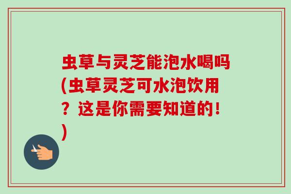 虫草与灵芝能泡水喝吗(虫草灵芝可水泡饮用？这是你需要知道的！)