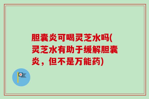 胆囊炎可喝灵芝水吗(灵芝水有助于缓解胆囊炎,但不是万能药) 胆囊炎可喝灵芝水吗(灵芝水有助于缓解胆囊炎,但不是万能药)