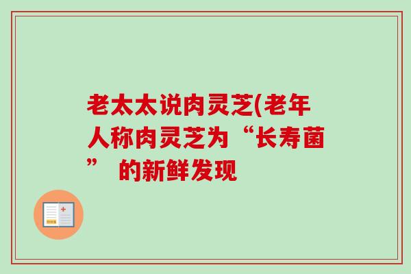 老太太说肉灵芝(老年人称肉灵芝为“长寿菌” 的新鲜发现 老太太说肉灵芝(老年人称肉灵芝为“长寿菌” 的新鲜发现