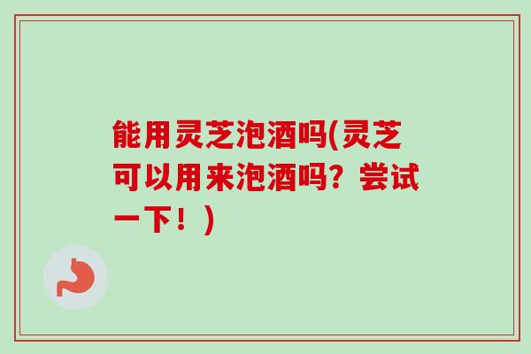 能用灵芝泡酒吗(灵芝可以用来泡酒吗?尝试一下!) 能用灵芝泡酒吗(灵芝可以用来泡酒吗?尝试一下!)