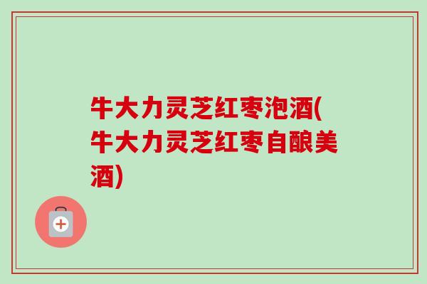 牛大力灵芝红枣泡酒(牛大力灵芝红枣自酿美酒) 牛大力灵芝红枣泡酒(牛大力灵芝红枣自酿美酒)