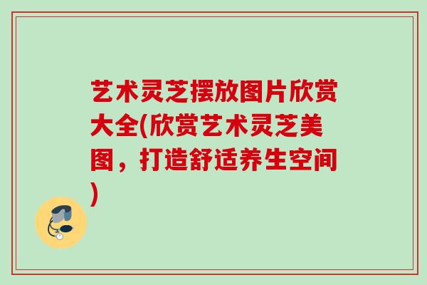 艺术灵芝摆放图片欣赏大全(欣赏艺术灵芝美图,打造舒适养生空间) 艺术灵芝摆放图片欣赏大全(欣赏艺术灵芝美图,打造舒适养生空间)