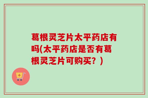 葛根灵芝片太平药店有吗(太平药店是否有葛根灵芝片可购买?) 葛根灵芝片太平药店有吗(太平药店是否有葛根灵芝片可购买?)