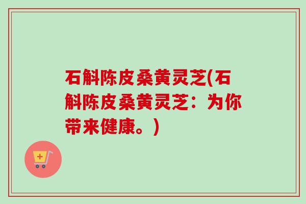 石斛陈皮桑黄灵芝(石斛陈皮桑黄灵芝:为你带来健康。) 石斛陈皮桑黄灵芝(石斛陈皮桑黄灵芝:为你带来健康。)