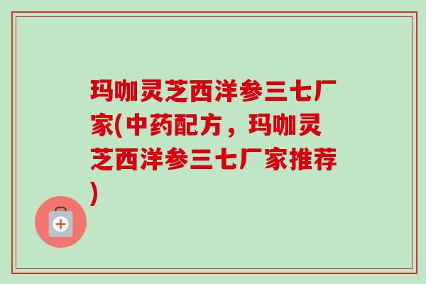 玛咖灵芝西洋参三七厂家(配方,玛咖灵芝西洋参三七厂家推荐) 玛咖灵芝西洋参三七厂家(配方,玛咖灵芝西洋参三七厂家推荐)