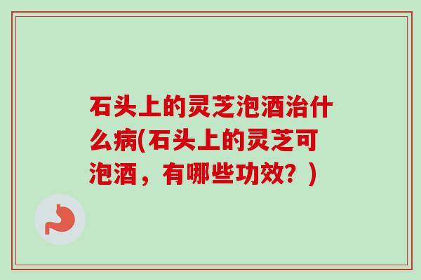 石头上的灵芝泡酒什么(石头上的灵芝可泡酒,有哪些功效?) 石头上的灵芝泡酒什么(石头上的灵芝可泡酒,有哪些功效?)