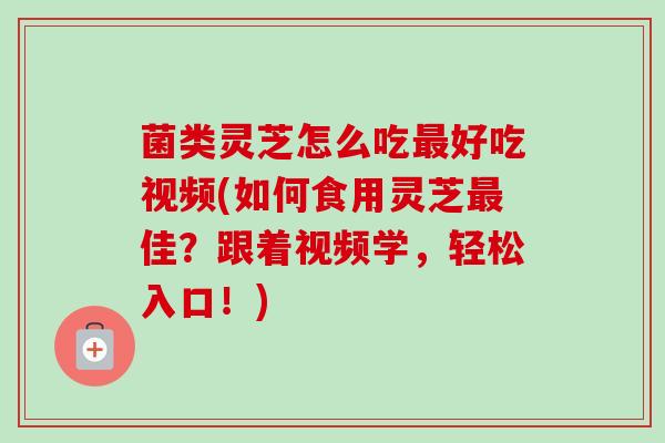 菌类灵芝怎么吃好吃视频(如何食用灵芝佳?跟着视频学,轻松入口!) 菌类灵芝怎么吃好吃视频(如何食用灵芝佳?跟着视频学,轻松入口!)