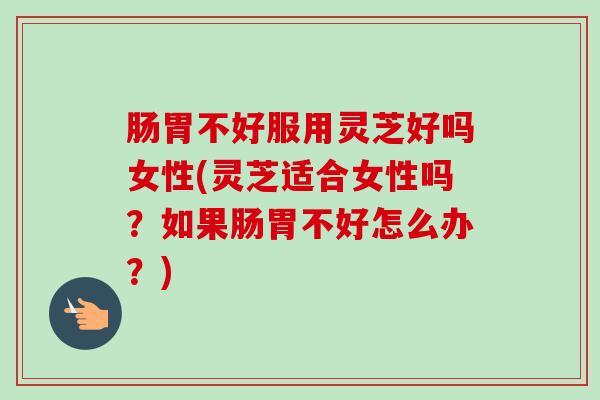 肠胃不好服用灵芝好吗女性(灵芝适合女性吗?如果肠胃不好怎么办?) 肠胃不好服用灵芝好吗女性(灵芝适合女性吗?如果肠胃不好怎么办?)