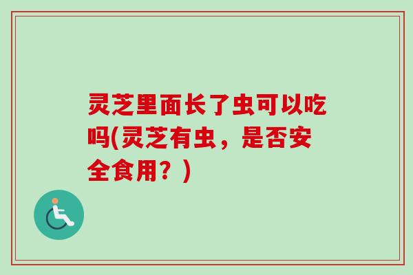 灵芝里面长了虫可以吃吗(灵芝有虫，是否安全食用？)