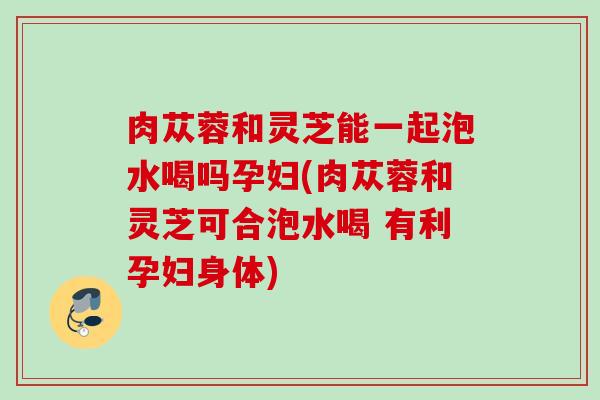 肉苁蓉和灵芝能一起泡水喝吗孕妇(肉苁蓉和灵芝可合泡水喝 有利孕妇身体)