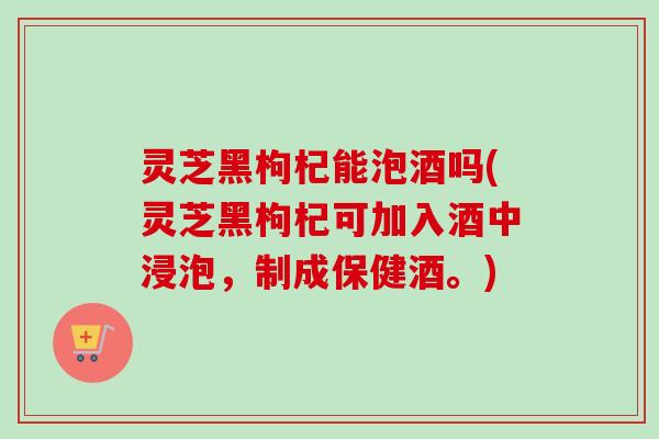 灵芝黑枸杞能泡酒吗(灵芝黑枸杞可加入酒中浸泡,制成保健酒。) 灵芝黑枸杞能泡酒吗(灵芝黑枸杞可加入酒中浸泡,制成保健酒。)