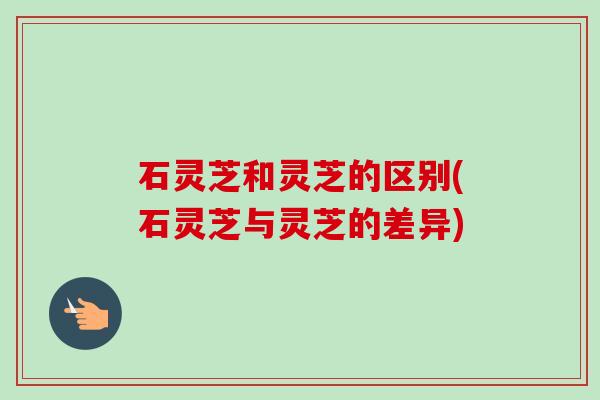 石灵芝和灵芝的区别(石灵芝与灵芝的差异) 石灵芝和灵芝的区别(石灵芝与灵芝的差异)