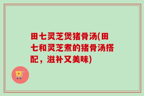 田七灵芝煲猪骨汤(田七和灵芝煮的猪骨汤搭配,滋补又美味) 田七灵芝煲猪骨汤(田七和灵芝煮的猪骨汤搭配,滋补又美味)