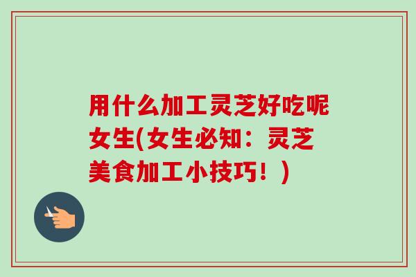 用什么加工灵芝好吃呢女生(女生必知:灵芝美食加工小技巧!) 用什么加工灵芝好吃呢女生(女生必知:灵芝美食加工小技巧!)