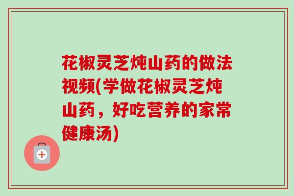 花椒灵芝炖山药的做法视频(学做花椒灵芝炖山药,好吃营养的家常健康汤) 花椒灵芝炖山药的做法视频(学做花椒灵芝炖山药,好吃营养的家常健康汤)
