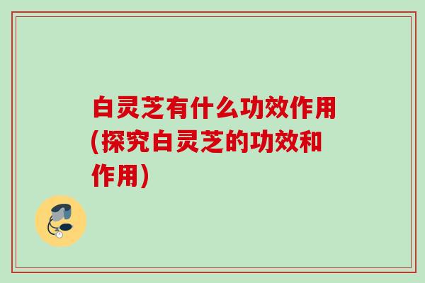 白灵芝有什么功效作用(探究白灵芝的功效和作用)