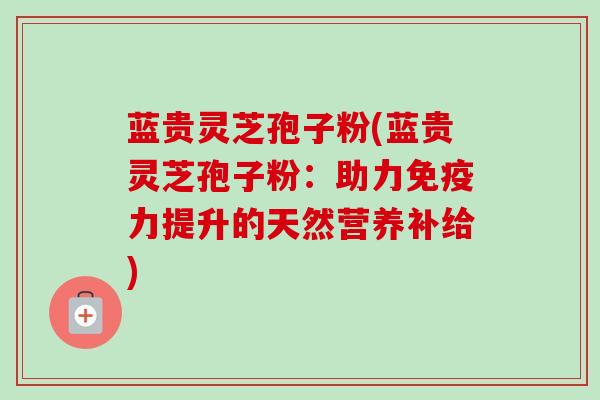 蓝贵灵芝孢子粉(蓝贵灵芝孢子粉:助力免疫力提升的天然营养补给) 蓝贵灵芝孢子粉(蓝贵灵芝孢子粉:助力免疫力提升的天然营养补给)