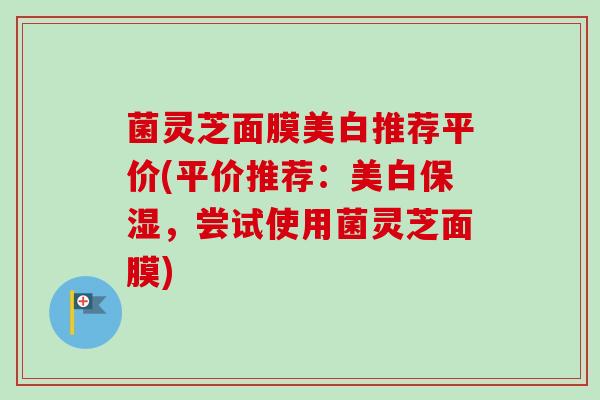 菌灵芝面膜美白推荐平价(平价推荐:美白保湿,尝试使用菌灵芝面膜) 菌灵芝面膜美白推荐平价(平价推荐:美白保湿,尝试使用菌灵芝面膜)