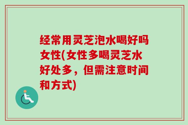 经常用灵芝泡水喝好吗女性(女性多喝灵芝水好处多，但需注意时间和方式)