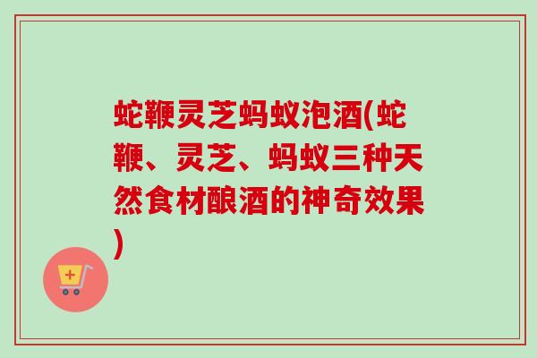 蛇鞭灵芝蚂蚁泡酒(蛇鞭、灵芝、蚂蚁三种天然食材酿酒的神奇效果) 蛇鞭灵芝蚂蚁泡酒(蛇鞭、灵芝、蚂蚁三种天然食材酿酒的神奇效果)