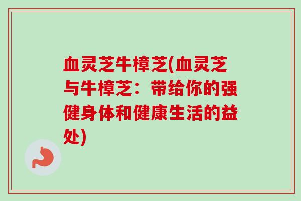 灵芝牛樟芝(灵芝与牛樟芝:带给你的强健身体和健康生活的益处) 灵芝牛樟芝(灵芝与牛樟芝:带给你的强健身体和健康生活的益处)