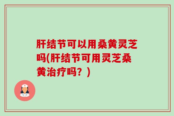 结节可以用桑黄灵芝吗(结节可用灵芝桑黄吗？)
