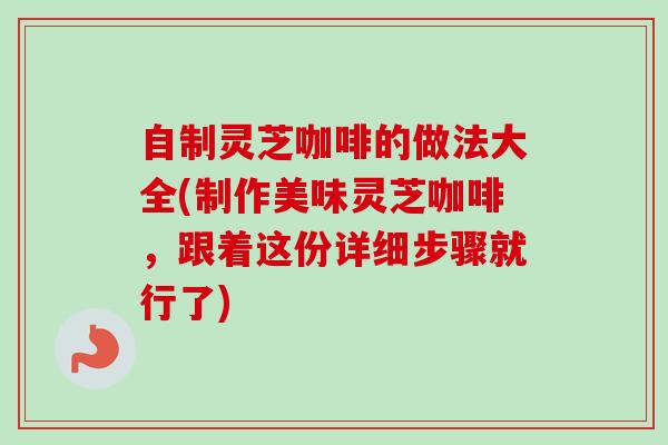 自制灵芝咖啡的做法大全(制作美味灵芝咖啡，跟着这份详细步骤就行了)