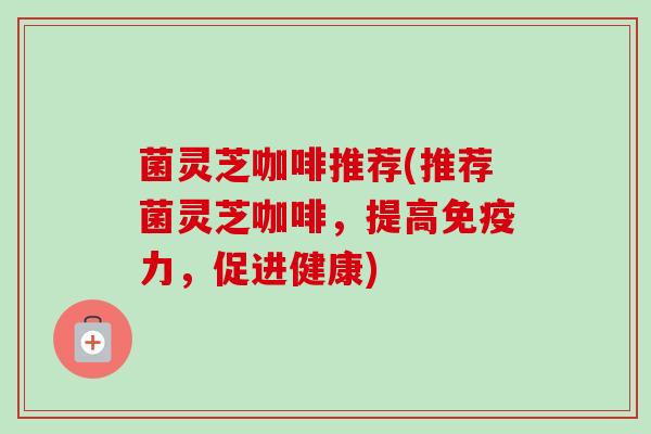 菌灵芝咖啡推荐(推荐菌灵芝咖啡,提高免疫力,促进健康) 菌灵芝咖啡推荐(推荐菌灵芝咖啡,提高免疫力,促进健康)