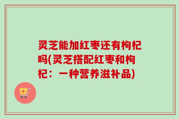 灵芝能加红枣还有枸杞吗(灵芝搭配红枣和枸杞：一种营养滋补品)