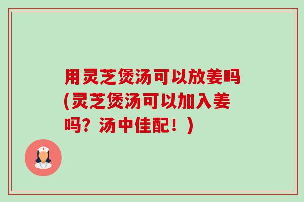 用灵芝煲汤可以放姜吗(灵芝煲汤可以加入姜吗？汤中佳配！)