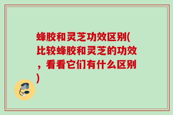蜂胶和灵芝功效区别(比较蜂胶和灵芝的功效，看看它们有什么区别)