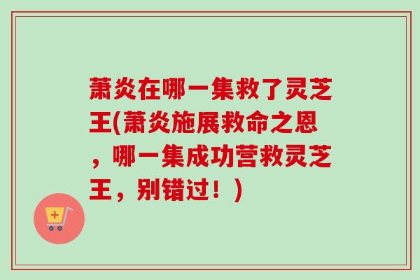 萧炎在哪一集救了灵芝王(萧炎施展救命之恩,哪一集成功营救灵芝王,别错过!) 萧炎在哪一集救了灵芝王(萧炎施展救命之恩,哪一集成功营救灵芝王,别错过!)