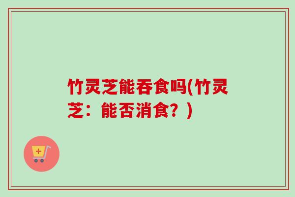 竹灵芝能吞食吗(竹灵芝:能否消食?) 竹灵芝能吞食吗(竹灵芝:能否消食?)