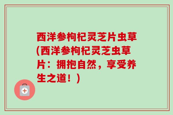 西洋参枸杞灵芝片虫草(西洋参枸杞灵芝虫草片:拥抱自然,享受养生之道!) 西洋参枸杞灵芝片虫草(西洋参枸杞灵芝虫草片:拥抱自然,享受养生之道!)