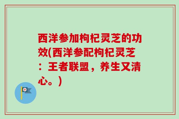 西洋参加枸杞灵芝的功效(西洋参配枸杞灵芝：王者联盟，养生又清心。)