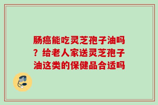 肠能吃灵芝孢子油吗?给老人家送灵芝孢子油这类的保健品合适吗 肠能吃灵芝孢子油吗?给老人家送灵芝孢子油这类的保健品合适吗
