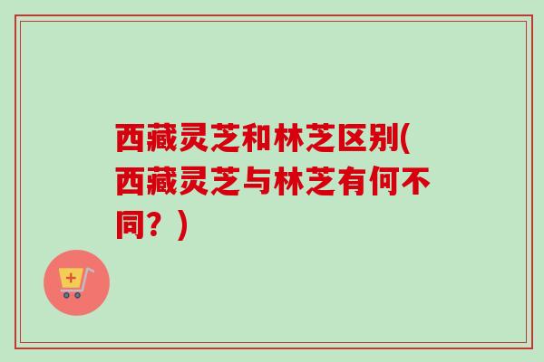 西藏灵芝和林芝区别(西藏灵芝与林芝有何不同?) 西藏灵芝和林芝区别(西藏灵芝与林芝有何不同?)