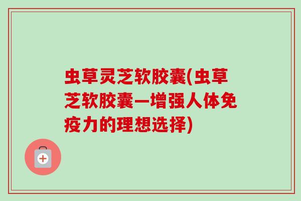 虫草灵芝软胶囊(虫草芝软胶囊—增强人体免疫力的理想选择)